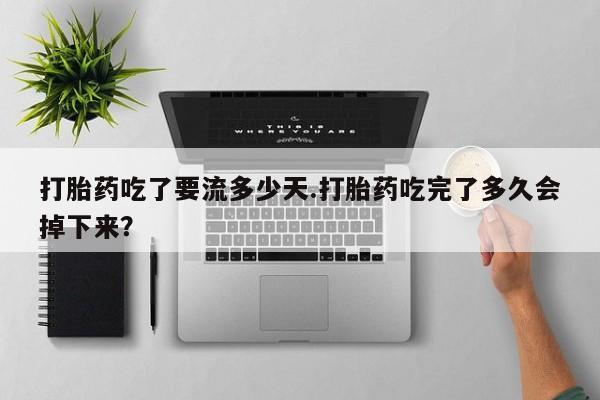 怀孕个月能用流产药吗打胎药吃了要流多少天.打胎药吃完了多久会掉下来？