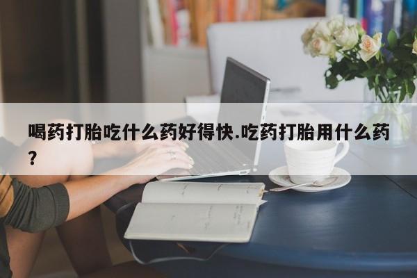 怀孕个月能用流产药吗喝药打胎吃什么药好得快.吃药打胎用什么药？
