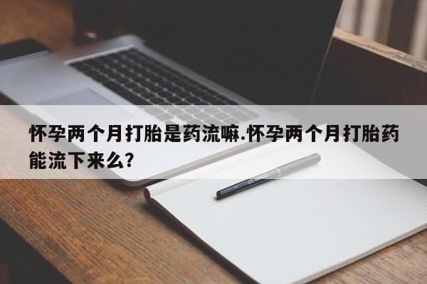 怀孕个月能用流产药吗怀孕两个月打胎是药流嘛.怀孕两个月打胎药能流下来么？