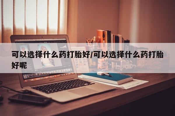 怀孕个月能用流产药吗可以选择什么药打胎好/可以选择什么药打胎好呢