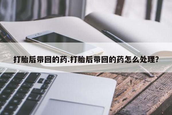 怀孕个月能用流产药吗打胎后带回的药.打胎后带回的药怎么处理?