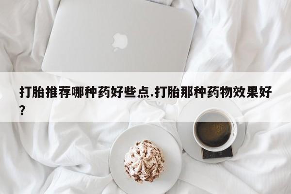 怀孕个月能用流产药吗打胎推荐哪种药好些点.打胎那种药物效果好？