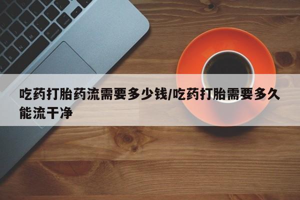 怀孕个月能用流产药吗吃药打胎药流需要多少钱/吃药打胎需要多久能流干净