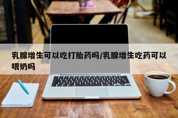 怀孕个月能用流产药吗乳腺增生可以吃打胎药吗/乳腺增生吃药可以喂奶吗
