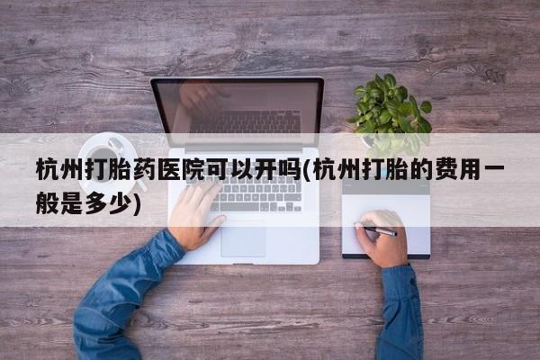 怀孕个月能用流产药吗杭州打胎药医院可以开吗(杭州打胎的费用一般是多少)