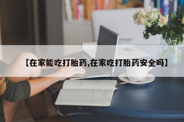 怀孕个月能用流产药吗【在家能吃打胎药,在家吃打胎药安全吗】