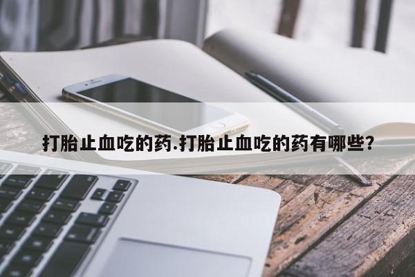 怀孕个月能用流产药吗打胎止血吃的药.打胎止血吃的药有哪些？
